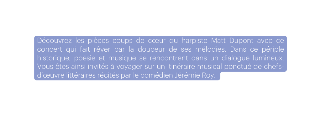 Découvrez les pièces coups de cœur du harpiste Matt Dupont avec ce concert qui fait rêver par la douceur de ses mélodies Dans ce périple historique poésie et musique se rencontrent dans un dialogue lumineux Vous êtes ainsi invités à voyager sur un itinéraire musical ponctué de chefs d œuvre littéraires récités par le comédien Jérémie Roy