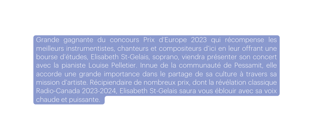 Grande gagnante du concours Prix d Europe 2023 qui récompense les meilleurs instrumentistes chanteurs et compositeurs d ici en leur offrant une bourse d études Elisabeth St Gelais soprano viendra présenter son concert avec la pianiste Louise Pelletier Innue de la communauté de Pessamit elle accorde une grande importance dans le partage de sa culture à travers sa mission d artiste Récipiendaire de nombreux prix dont la révélation classique Radio Canada 2023 2024 Elisabeth St Gelais saura vous éblouir avec sa voix chaude et puissante