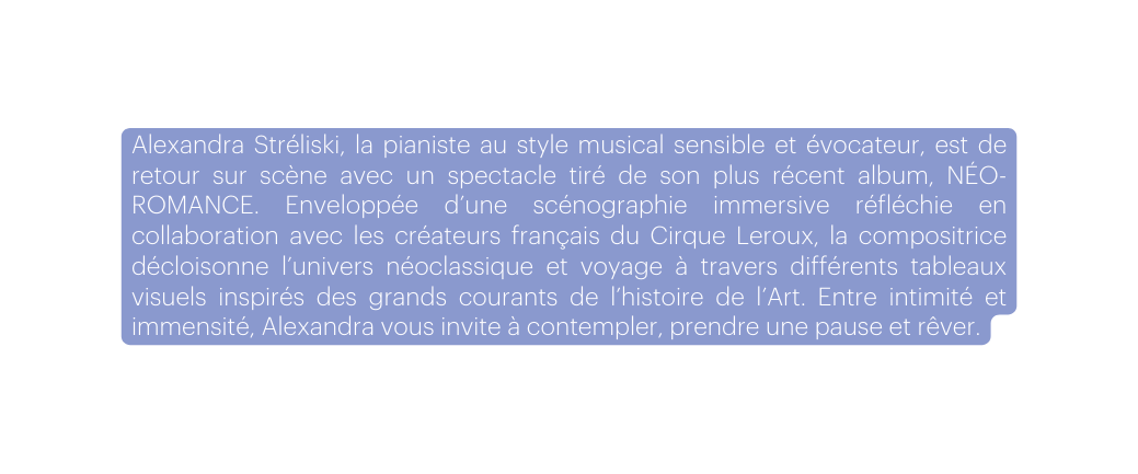 Alexandra Stréliski la pianiste au style musical sensible et évocateur est de retour sur scène avec un spectacle tiré de son plus récent album NÉO ROMANCE Enveloppée d une scénographie immersive réfléchie en collaboration avec les créateurs français du Cirque Leroux la compositrice décloisonne l univers néoclassique et voyage à travers différents tableaux visuels inspirés des grands courants de l histoire de l Art Entre intimité et immensité Alexandra vous invite à contempler prendre une pause et rêver