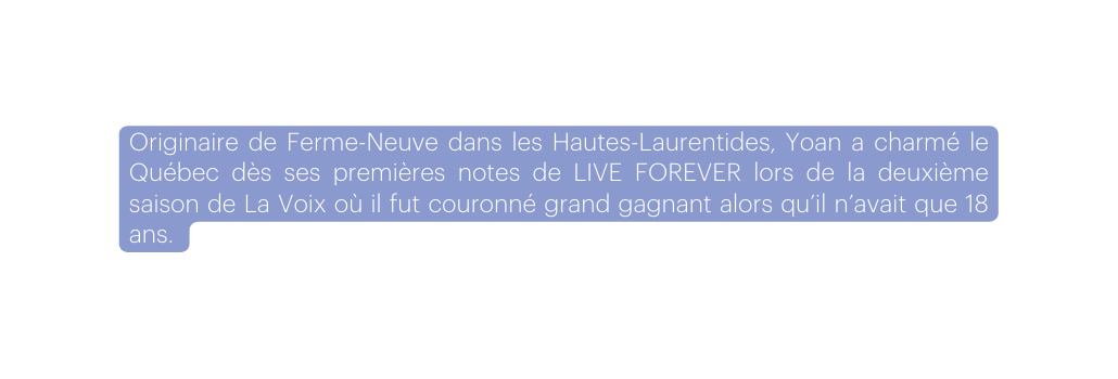 Originaire de Ferme Neuve dans les Hautes Laurentides Yoan a charmé le Québec dès ses premières notes de LIVE FOREVER lors de la deuxième saison de La Voix où il fut couronné grand gagnant alors qu il n avait que 18 ans