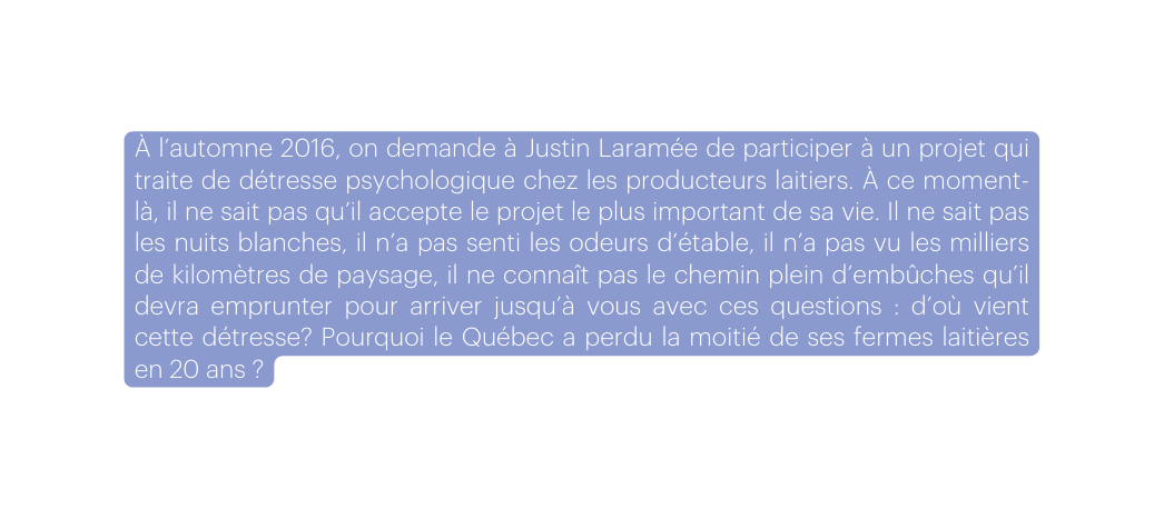 À l automne 2016 on demande à Justin Laramée de participer à un projet qui traite de détresse psychologique chez les producteurs laitiers À ce moment là il ne sait pas qu il accepte le projet le plus important de sa vie Il ne sait pas les nuits blanches il n a pas senti les odeurs d étable il n a pas vu les milliers de kilomètres de paysage il ne connaît pas le chemin plein d embûches qu il devra emprunter pour arriver jusqu à vous avec ces questions d où vient cette détresse Pourquoi le Québec a perdu la moitié de ses fermes laitières en 20 ans