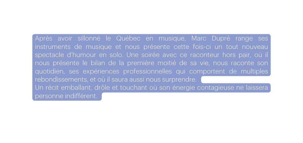 Après avoir sillonné le Québec en musique Marc Dupré range ses instruments de musique et nous présente cette fois ci un tout nouveau spectacle d humour en solo Une soirée avec ce raconteur hors pair où il nous présente le bilan de la première moitié de sa vie nous raconte son quotidien ses expériences professionnelles qui comportent de multiples rebondissements et où il saura aussi nous surprendre Un récit emballant drôle et touchant où son énergie contagieuse ne laissera personne indifférent