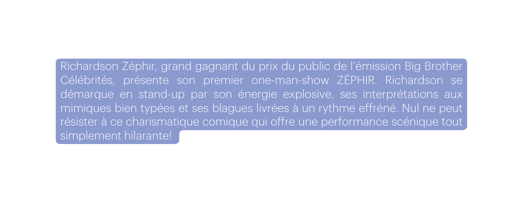 Richardson Zéphir grand gagnant du prix du public de l émission Big Brother Célébrités présente son premier one man show ZÉPHIR Richardson se démarque en stand up par son énergie explosive ses interprétations aux mimiques bien typées et ses blagues livrées à un rythme effréné Nul ne peut résister à ce charismatique comique qui offre une performance scénique tout simplement hilarante