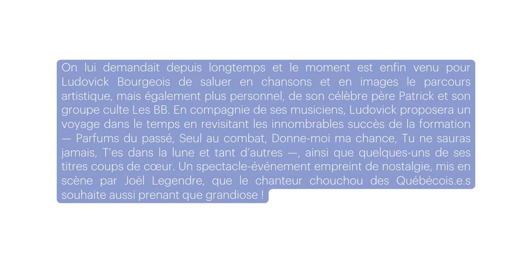 On lui demandait depuis longtemps et le moment est enfin venu pour Ludovick Bourgeois de saluer en chansons et en images le parcours artistique mais également plus personnel de son célèbre père Patrick et son groupe culte Les BB En compagnie de ses musiciens Ludovick proposera un voyage dans le temps en revisitant les innombrables succès de la formation Parfums du passé Seul au combat Donne moi ma chance Tu ne sauras jamais T es dans la lune et tant d autres ainsi que quelques uns de ses titres coups de cœur Un spectacle événement empreint de nostalgie mis en scène par Joël Legendre que le chanteur chouchou des Québécois e s souhaite aussi prenant que grandiose