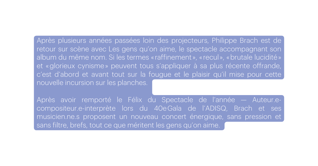 Après plusieurs années passées loin des projecteurs Philippe Brach est de retour sur scène avec Les gens qu on aime le spectacle accompagnant son album du même nom Si les termes raffinement recul brutale lucidité et glorieux cynisme peuvent tous s appliquer à sa plus récente offrande c est d abord et avant tout sur la fougue et le plaisir qu il mise pour cette nouvelle incursion sur les planches Après avoir remporté le Félix du Spectacle de l année Auteur e compositeur e interprète lors du 40e Gala de l ADISQ Brach et ses musicien ne s proposent un nouveau concert énergique sans pression et sans filtre brefs tout ce que méritent les gens qu on aime
