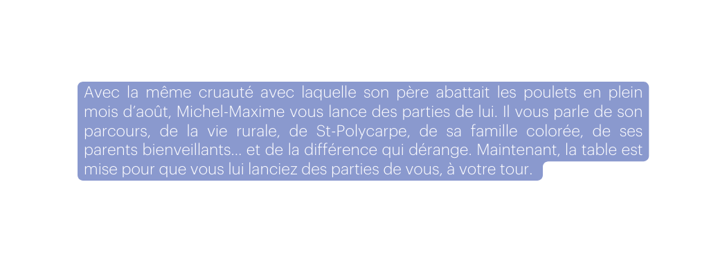Avec la même cruauté avec laquelle son père abattait les poulets en plein mois d août Michel Maxime vous lance des parties de lui Il vous parle de son parcours de la vie rurale de St Polycarpe de sa famille colorée de ses parents bienveillants et de la différence qui dérange Maintenant la table est mise pour que vous lui lanciez des parties de vous à votre tour