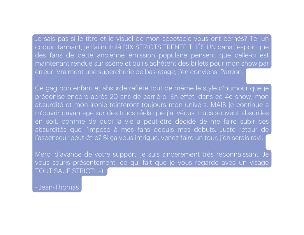 Je sais pas si le titre et le visuel de mon spectacle vous ont bernés Tel un coquin tannant je l ai intitulé DIX STRICTS TRENTE THÉS UN dans l espoir que des fans de cette ancienne émission populaire pensent que celle ci est maintenant rendue sur scène et qu ils achètent des billets pour mon show par erreur Vraiment une supercherie de bas étage j en conviens Pardon Ce gag bon enfant et absurde reflète tout de même le style d humour que je préconise encore après 20 ans de carrière En effet dans ce 4e show mon absurdité et mon ironie teinteront toujours mon univers MAIS je continue à m ouvrir davantage sur des trucs réels que j ai vécus trucs souvent absurdes en soit comme de quoi la vie a peut être décidé de me faire subir ces absurdités que j impose à mes fans depuis mes débuts Juste retour de l ascenseur peut être Si ça vous intrigue venez faire un tour j en serais ravi Merci d avance de votre support je suis sincèrement très reconnaissant Je vous souris présentement ce qui fait que je vous regarde avec un visage TOUT SAUF STRICT Jean Thomas