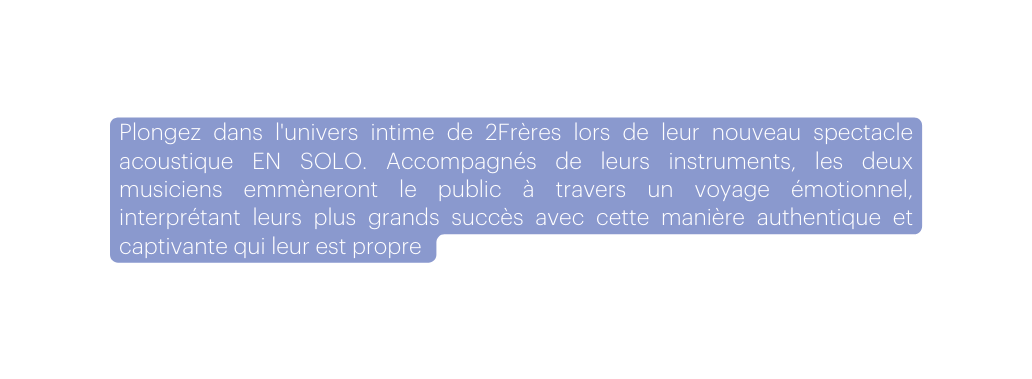 Plongez dans l univers intime de 2Frères lors de leur nouveau spectacle acoustique EN SOLO Accompagnés de leurs instruments les deux musiciens emmèneront le public à travers un voyage émotionnel interprétant leurs plus grands succès avec cette manière authentique et captivante qui leur est propre