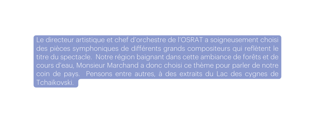 Le directeur artistique et chef d orchestre de l OSRAT a soigneusement choisi des pièces symphoniques de différents grands compositeurs qui reflètent le titre du spectacle Notre région baignant dans cette ambiance de forêts et de cours d eau Monsieur Marchand a donc choisi ce thème pour parler de notre coin de pays Pensons entre autres à des extraits du Lac des cygnes de Tchaïkovski
