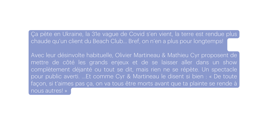Ça pète en Ukraine la 31e vague de Covid s en vient la terre est rendue plus chaude qu un client du Beach Club Bref on n en a plus pour longtemps Avec leur désinvolte habituelle Olivier Martineau Mathieu Cyr proposent de mettre de côté les grands enjeux et de se laisser aller dans un show complètement déjanté ou tout se dit mais rien ne se répète Un spectacle pour public averti Et comme Cyr Martineau le disent si bien De toute façon si t aimes pas ça on va tous être morts avant que ta plainte se rende à nous autres