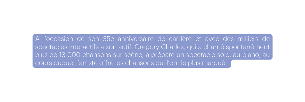À l occasion de son 35e anniversaire de carrière et avec des milliers de spectacles interactifs à son actif Gregory Charles qui a chanté spontanément plus de 13 000 chansons sur scène a préparé un spectacle solo au piano au cours duquel l artiste offre les chansons qui l ont le plus marqué