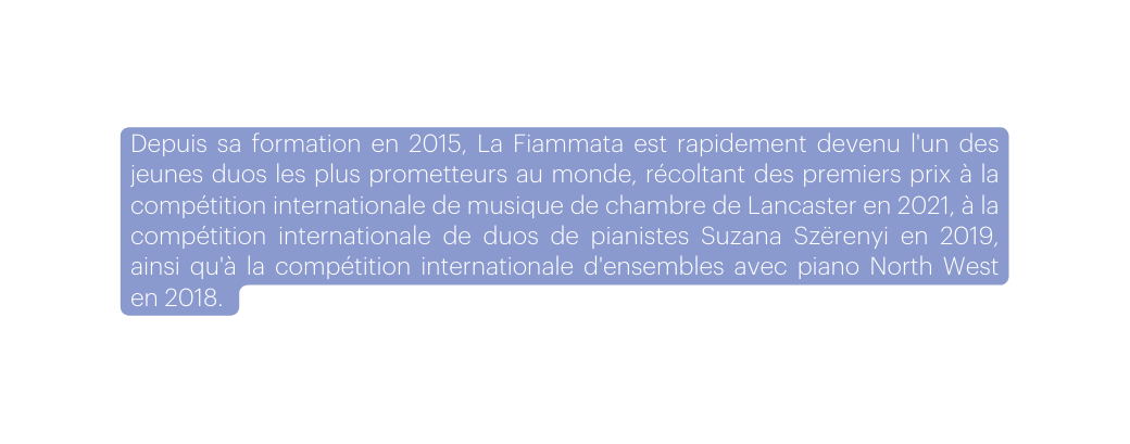 Depuis sa formation en 2015 La Fiammata est rapidement devenu l un des jeunes duos les plus prometteurs au monde récoltant des premiers prix à la compétition internationale de musique de chambre de Lancaster en 2021 à la compétition internationale de duos de pianistes Suzana Szërenyi en 2019 ainsi qu à la compétition internationale d ensembles avec piano North West en 2018