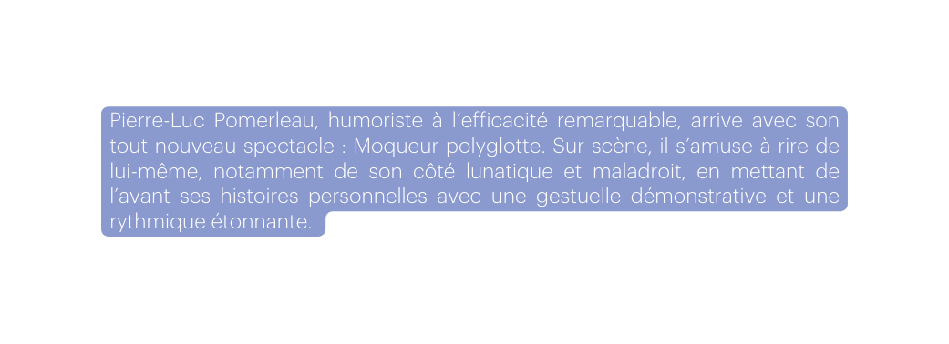 Pierre Luc Pomerleau humoriste à l efficacité remarquable arrive avec son tout nouveau spectacle Moqueur polyglotte Sur scène il s amuse à rire de lui même notamment de son côté lunatique et maladroit en mettant de l avant ses histoires personnelles avec une gestuelle démonstrative et une rythmique étonnante