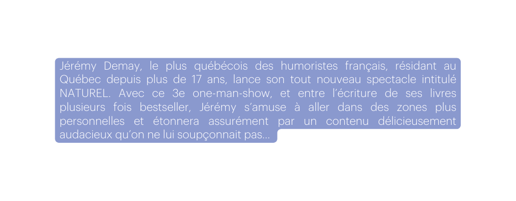 Jérémy Demay le plus québécois des humoristes français résidant au Québec depuis plus de 17 ans lance son tout nouveau spectacle intitulé NATUREL Avec ce 3e one man show et entre l écriture de ses livres plusieurs fois bestseller Jérémy s amuse à aller dans des zones plus personnelles et étonnera assurément par un contenu délicieusement audacieux qu on ne lui soupçonnait pas
