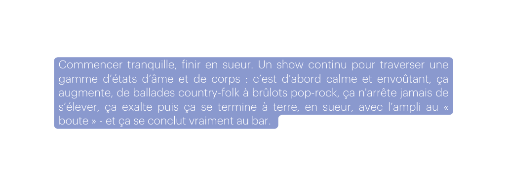 Commencer tranquille finir en sueur Un show continu pour traverser une gamme d états d âme et de corps c est d abord calme et envoûtant ça augmente de ballades country folk à brûlots pop rock ça n arrête jamais de s élever ça exalte puis ça se termine à terre en sueur avec l ampli au boute et ça se conclut vraiment au bar