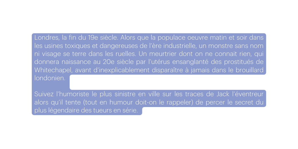 Londres la fin du 19e siècle Alors que la populace oeuvre matin et soir dans les usines toxiques et dangereuses de l ère industrielle un monstre sans nom ni visage se terre dans les ruelles Un meurtrier dont on ne connait rien qui donnera naissance au 20e siècle par l utérus ensanglanté des prostitués de Whitechapel avant d inexplicablement disparaître à jamais dans le brouillard londonien Suivez l humoriste le plus sinistre en ville sur les traces de Jack l éventreur alors qu il tente tout en humour doit on le rappeler de percer le secret du plus légendaire des tueurs en série