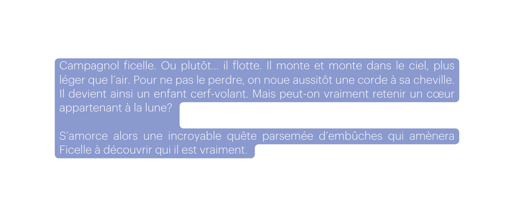 Campagnol ficelle Ou plutôt il flotte Il monte et monte dans le ciel plus léger que l air Pour ne pas le perdre on noue aussitôt une corde à sa cheville Il devient ainsi un enfant cerf volant Mais peut on vraiment retenir un cœur appartenant à la lune S amorce alors une incroyable quête parsemée d embûches qui amènera Ficelle à découvrir qui il est vraiment